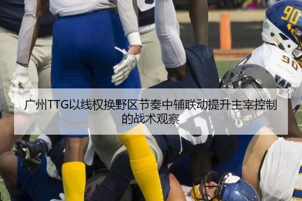 广州TTG以线权换野区节奏中辅联动提升主宰控制的战术观察